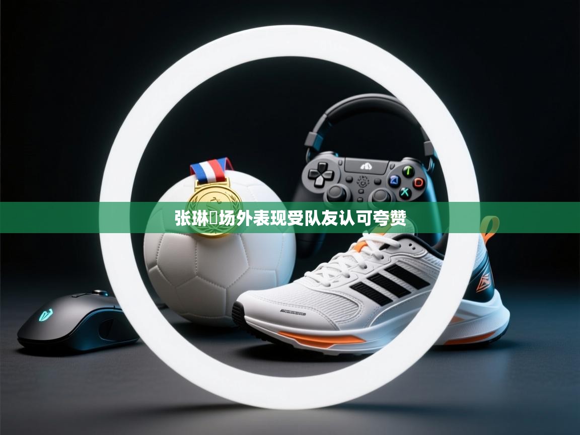 张琳芃场外表现受队友认可夸赞  第1张